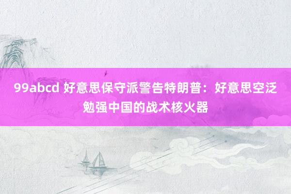 99abcd 好意思保守派警告特朗普：好意思空泛勉强中国的战术核火器