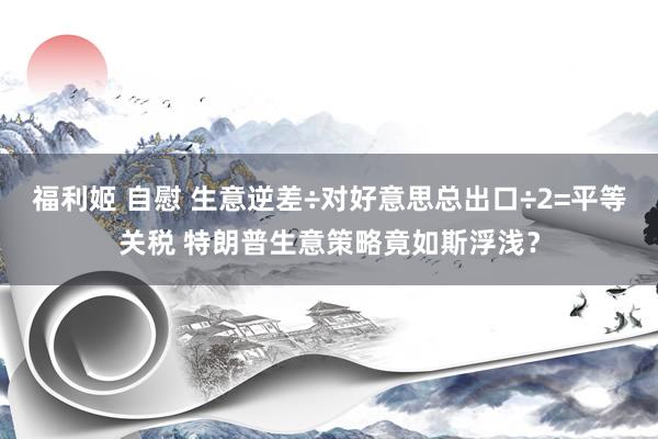 福利姬 自慰 生意逆差÷对好意思总出口÷2=平等关税 特朗普生意策略竟如斯浮浅？