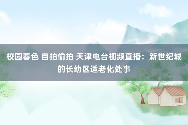 校园春色 自拍偷拍 天津电台视频直播：新世纪城的长幼区适老化处事