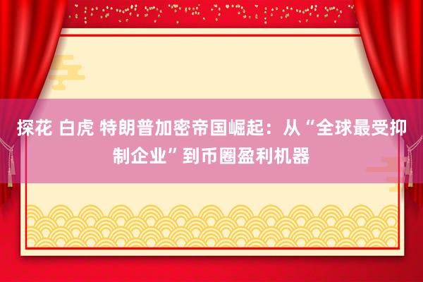 探花 白虎 特朗普加密帝国崛起：从“全球最受抑制企业”到币圈盈利机器