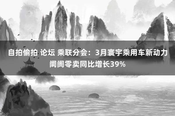 自拍偷拍 论坛 乘联分会：3月寰宇乘用车新动力阛阓零卖同比增长39%