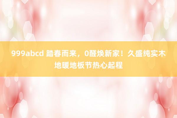 999abcd 踏春而来，0醛焕新家！久盛纯实木地暖地板节热心起程