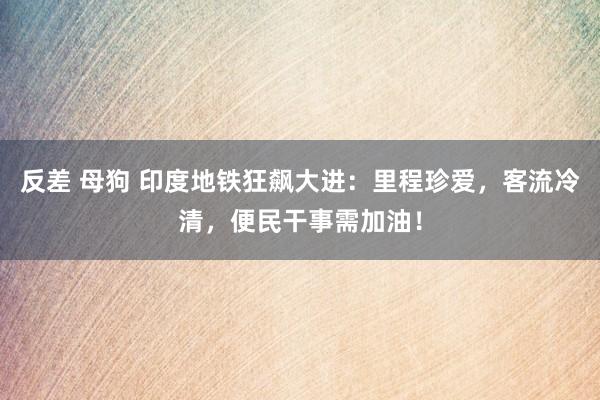 反差 母狗 印度地铁狂飙大进：里程珍爱，客流冷清，便民干事需加油！