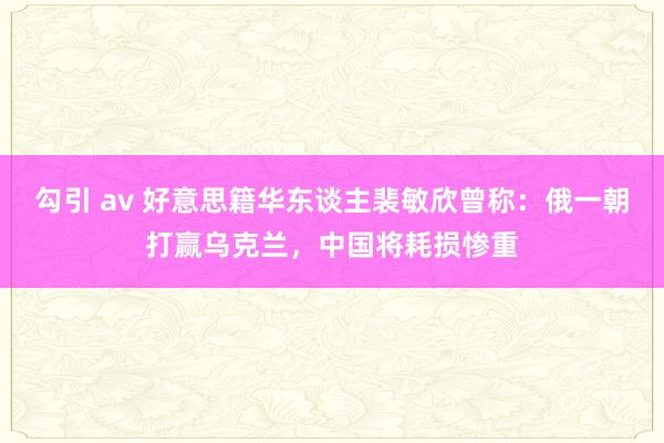勾引 av 好意思籍华东谈主裴敏欣曾称：俄一朝打赢乌克兰，中国将耗损惨重