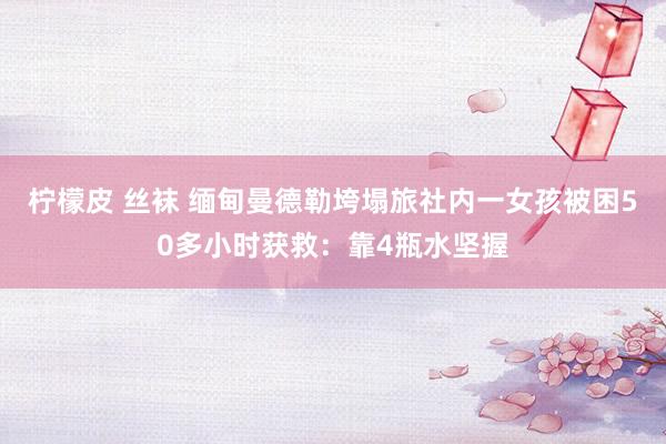 柠檬皮 丝袜 缅甸曼德勒垮塌旅社内一女孩被困50多小时获救：靠4瓶水坚握