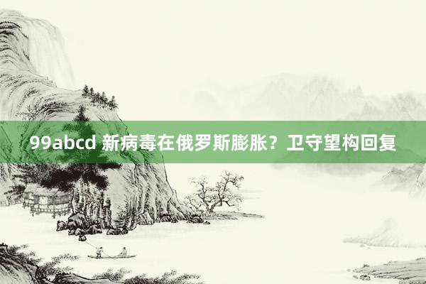 99abcd 新病毒在俄罗斯膨胀？卫守望构回复