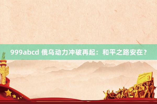 999abcd 俄乌动力冲破再起：和平之路安在？