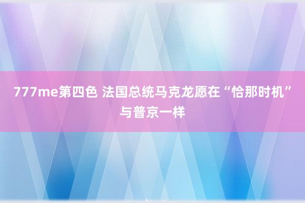 777me第四色 法国总统马克龙愿在“恰那时机”与普京一样