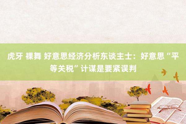 虎牙 裸舞 好意思经济分析东谈主士：好意思“平等关税”计谋是要紧误判