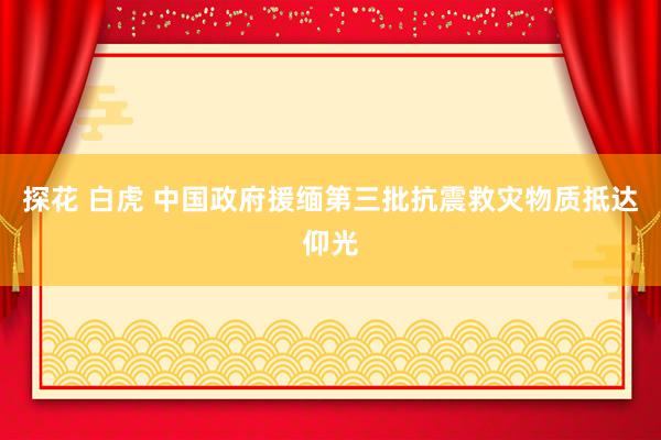 探花 白虎 中国政府援缅第三批抗震救灾物质抵达仰光