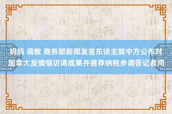 妈妈 调教 商务部新闻发言东谈主就中方公布对加拿大反懊恼访谒成果并遴荐纳税步调答记者问