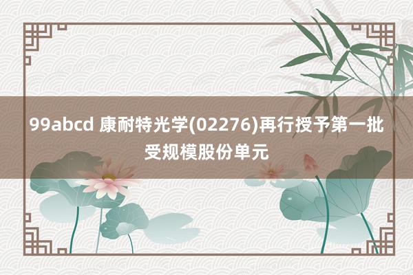 99abcd 康耐特光学(02276)再行授予第一批受规模股份单元
