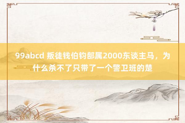 99abcd 叛徒钱伯钧部属2000东谈主马，为什么杀不了只带了一个警卫班的楚