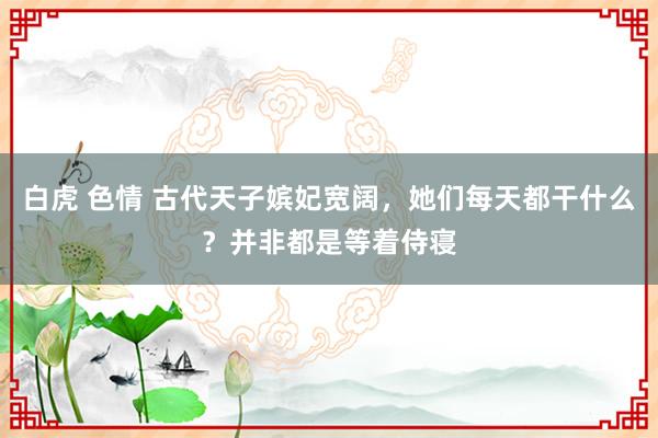 白虎 色情 古代天子嫔妃宽阔，她们每天都干什么？并非都是等着侍寝