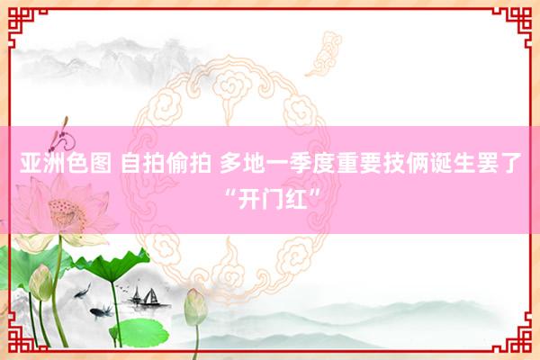 亚洲色图 自拍偷拍 多地一季度重要技俩诞生罢了“开门红”