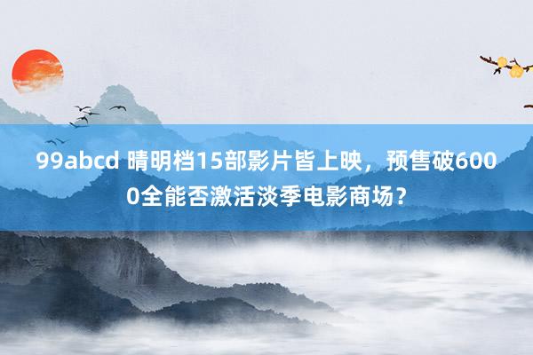99abcd 晴明档15部影片皆上映，预售破6000全能否激活淡季电影商场？