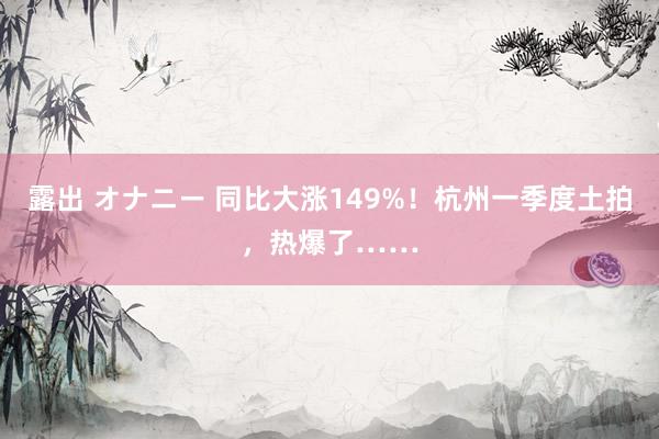 露出 オナニー 同比大涨149%！杭州一季度土拍，热爆了……