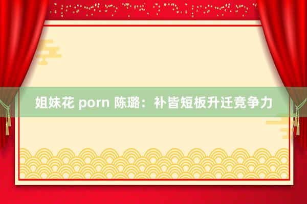 姐妹花 porn 陈璐：补皆短板升迁竞争力