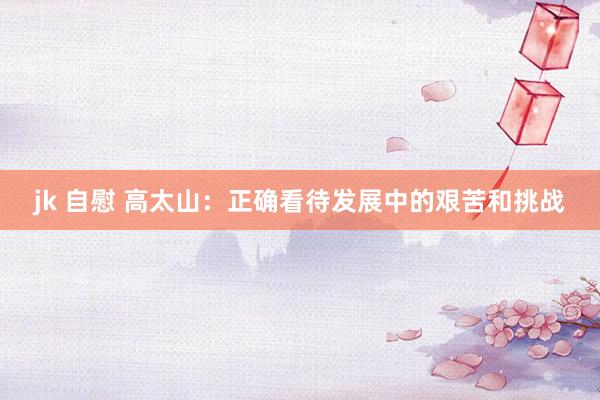 jk 自慰 高太山：正确看待发展中的艰苦和挑战