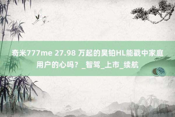 奇米777me 27.98 万起的昊铂HL能戳中家庭用户的心吗？_智驾_上市_续航