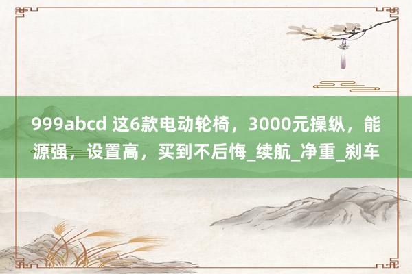 999abcd 这6款电动轮椅，3000元操纵，能源强，设置高，买到不后悔_续航_净重_刹车