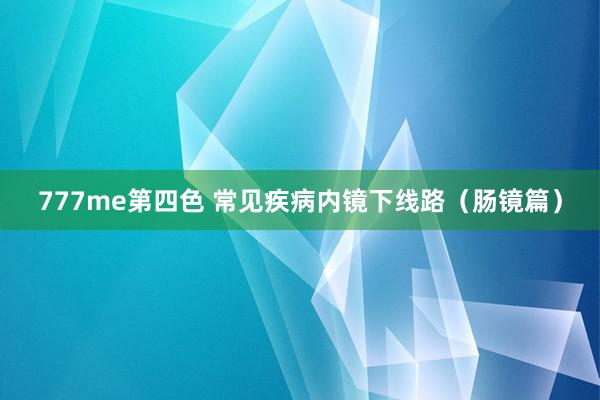 777me第四色 常见疾病内镜下线路（肠镜篇）