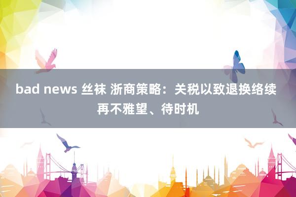 bad news 丝袜 浙商策略：关税以致退换络续 再不雅望、待时机