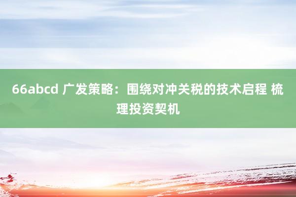 66abcd 广发策略：围绕对冲关税的技术启程 梳理投资契机