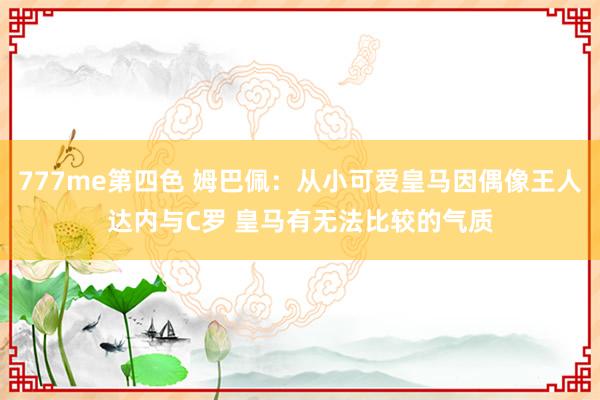 777me第四色 姆巴佩：从小可爱皇马因偶像王人达内与C罗 皇马有无法比较的气质