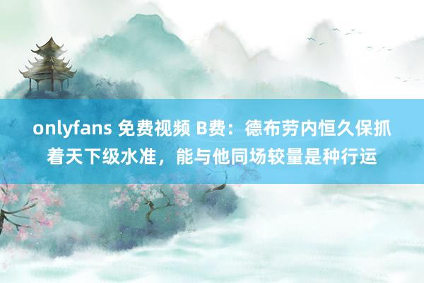 onlyfans 免费视频 B费：德布劳内恒久保抓着天下级水准，能与他同场较量是种行运