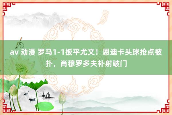 av 动漫 罗马1-1扳平尤文！恩迪卡头球抢点被扑，肖穆罗多夫补射破门