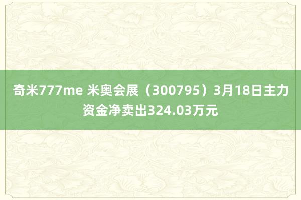 奇米777me 米奥会展（300795）3月18日主力资金净卖出324.03万元
