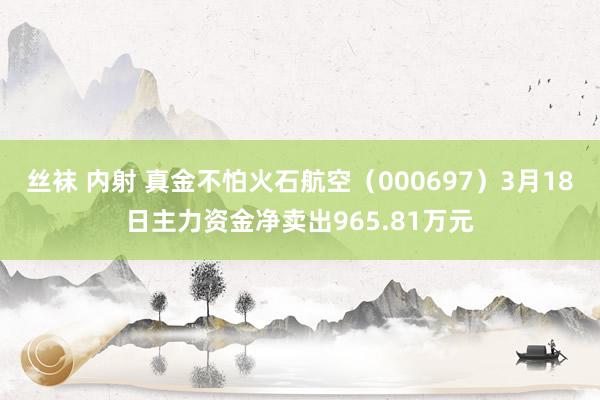 丝袜 内射 真金不怕火石航空（000697）3月18日主力资金净卖出965.81万元