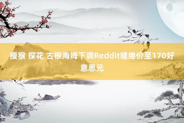 瘦猴 探花 古根海姆下调Reddit缱绻价至170好意思元