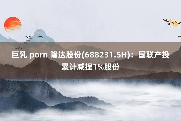 巨乳 porn 隆达股份(688231.SH)：国联产投累计减捏1%股份