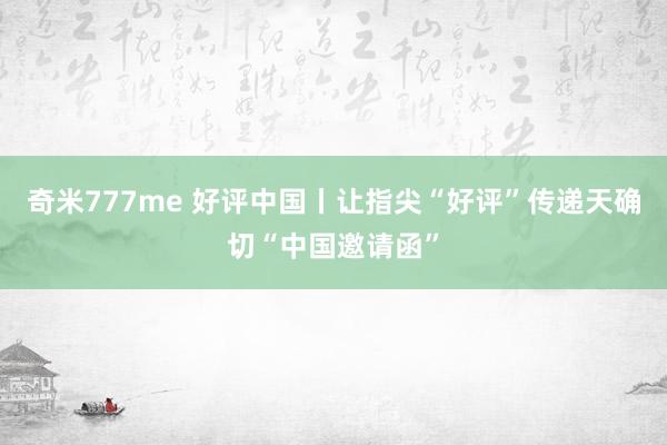 奇米777me 好评中国丨让指尖“好评”传递天确切“中国邀请函”