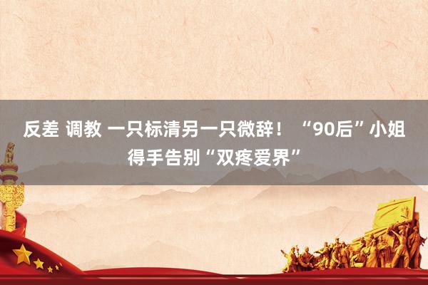 反差 调教 一只标清另一只微辞! “90后”小姐得手告别“双疼爱界”