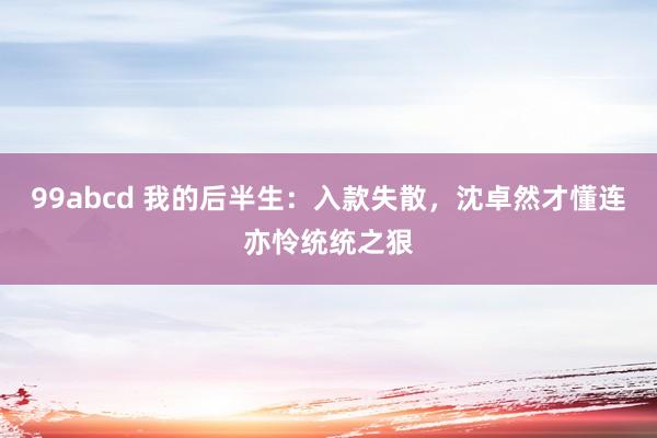 99abcd 我的后半生：入款失散，沈卓然才懂连亦怜统统之狠
