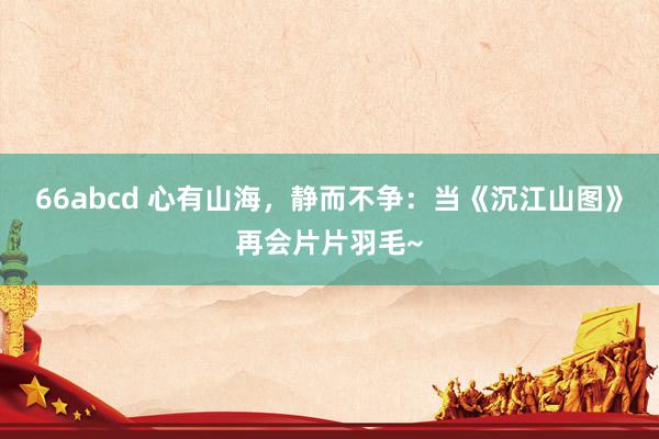 66abcd 心有山海，静而不争：当《沉江山图》再会片片羽毛~