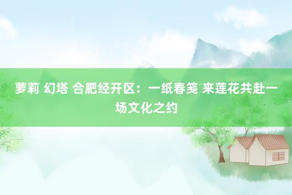 萝莉 幻塔 合肥经开区：一纸春笺 来莲花共赴一场文化之约