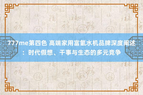 777me第四色 高端家用富氢水机品牌深度阐述：时代假想、干事与生态的多元竞争