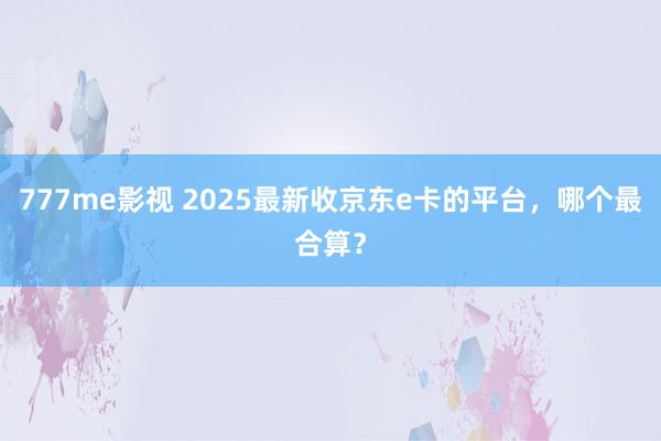 777me影视 2025最新收京东e卡的平台，哪个最合算？