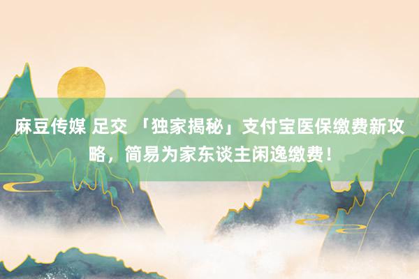 麻豆传媒 足交 「独家揭秘」支付宝医保缴费新攻略，简易为家东谈主闲逸缴费！