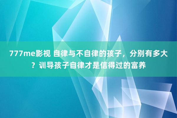 777me影视 自律与不自律的孩子，分别有多大？训导孩子自律才是信得过的富养