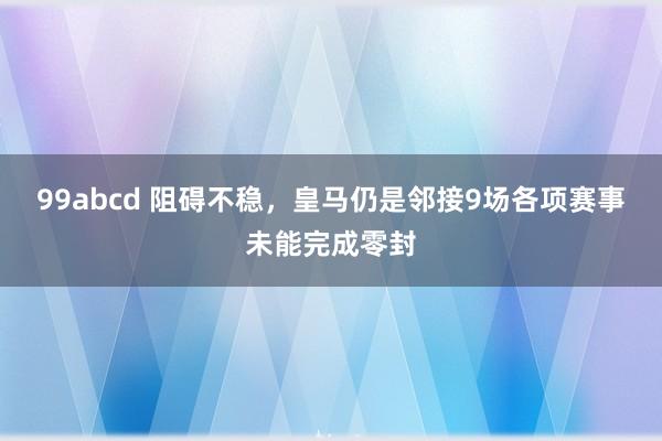 99abcd 阻碍不稳，皇马仍是邻接9场各项赛事未能完成零封