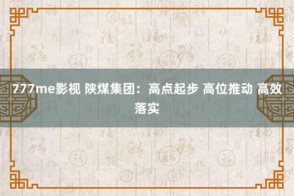 777me影视 陕煤集团：高点起步 高位推动 高效落实