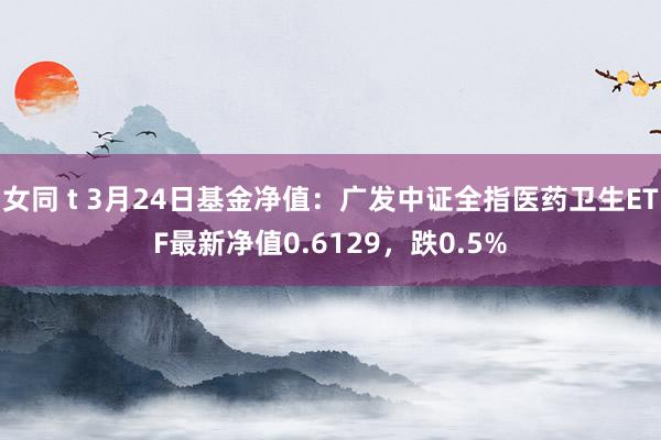 女同 t 3月24日基金净值：广发中证全指医药卫生ETF最新净值0.6129，跌0.5%