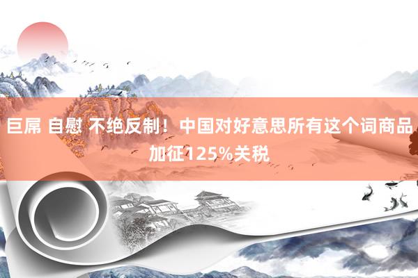 巨屌 自慰 不绝反制！中国对好意思所有这个词商品加征125%关税