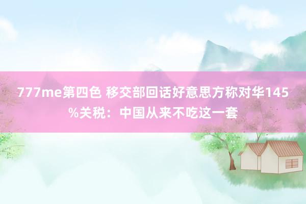 777me第四色 移交部回话好意思方称对华145%关税：中国从来不吃这一套