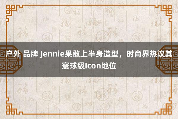 户外 品牌 Jennie果敢上半身造型，时尚界热议其寰球级Icon地位
